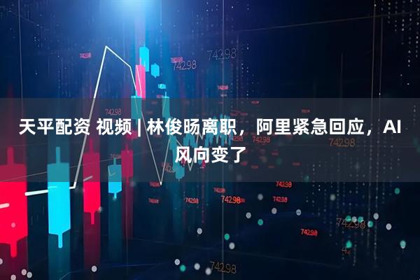天平配资 视频 | 林俊旸离职，阿里紧急回应，AI风向变了