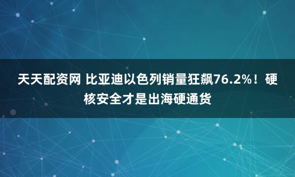 天天配资网 比亚迪以色列销量狂飙76.2%！硬核安全才是出海硬通货
