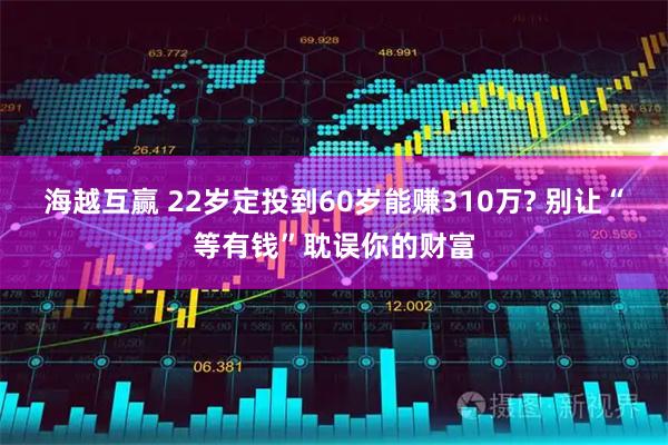 海越互赢 22岁定投到60岁能赚310万? 别让“等有钱”耽误你的财富