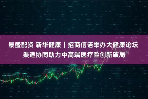 景盛配资 新华健康｜招商信诺举办大健康论坛 渠道协同助力中高端医疗险创新破局