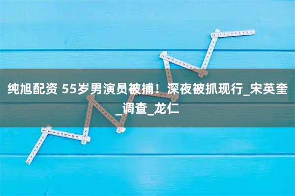 纯旭配资 55岁男演员被捕！深夜被抓现行_宋英奎_调查_龙仁