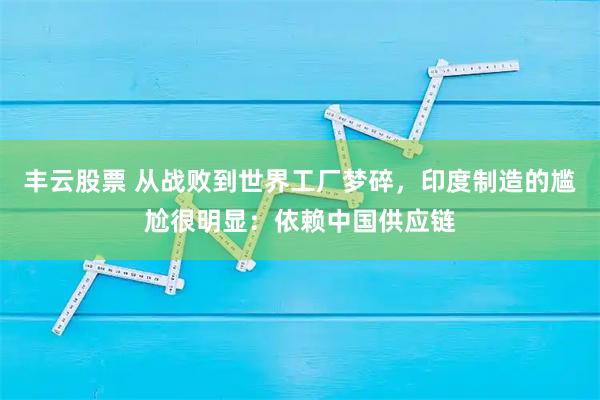 丰云股票 从战败到世界工厂梦碎，印度制造的尴尬很明显：依赖中国供应链