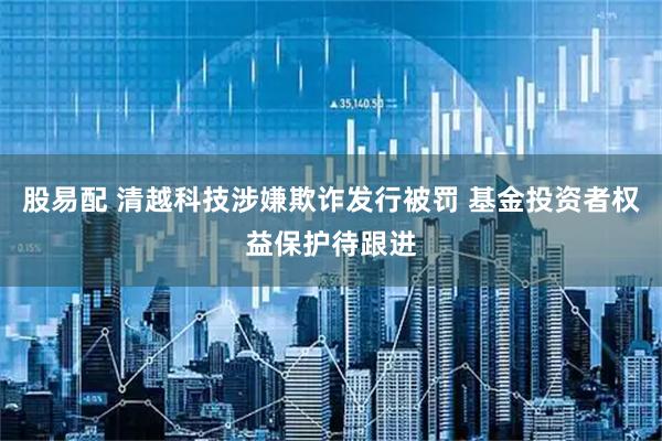 股易配 清越科技涉嫌欺诈发行被罚 基金投资者权益保护待跟进