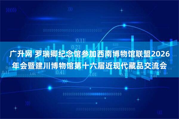 广升网 罗瑞卿纪念馆参加西南博物馆联盟2026年会暨建川博物馆第十六届近现代藏品交流会
