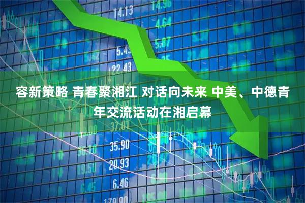 容新策略 青春聚湘江 对话向未来 中美、中德青年交流活动在湘启幕