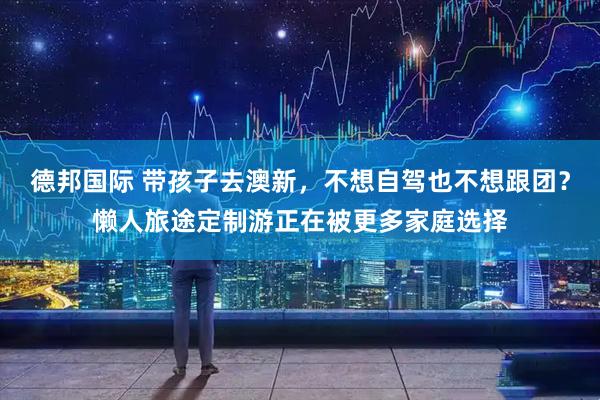 德邦国际 带孩子去澳新，不想自驾也不想跟团？懒人旅途定制游正在被更多家庭选择