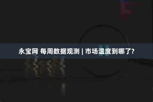 永宝网 每周数据观测 | 市场温度到哪了?