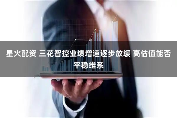 星火配资 三花智控业绩增速逐步放缓 高估值能否平稳维系