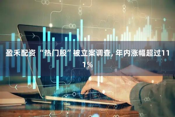 盈禾配资 “热门股”被立案调查, 年内涨幅超过111%