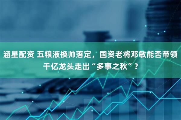 涵星配资 五粮液换帅落定，国资老将邓敏能否带领千亿龙头走出“多事之秋”？