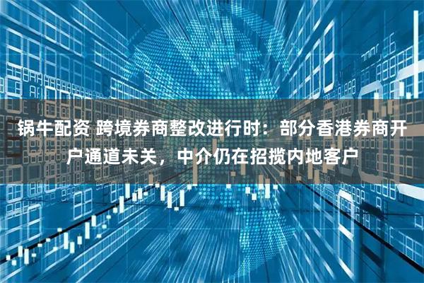 锅牛配资 跨境券商整改进行时:部分香港券商开户通道未关,中介仍在招揽内地客户
