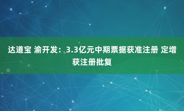 达道宝 渝开发:3.3亿元中期票据获准注册 定增获注册批复