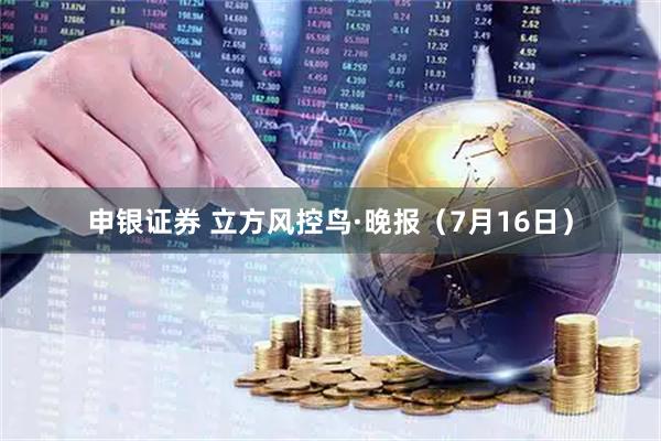 申银证券 立方风控鸟·晚报(7月16日)