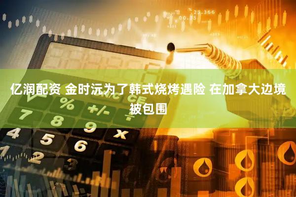 亿润配资 金时沅为了韩式烧烤遇险 在加拿大边境被包围