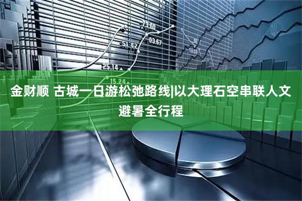 金财顺 古城一日游松弛路线|以大理石空串联人文避暑全行程