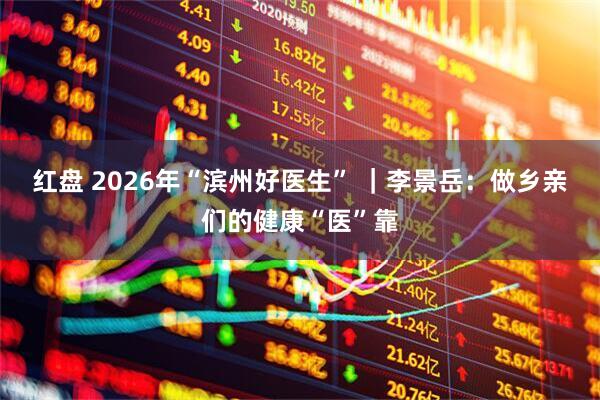 红盘 2026年“滨州好医生” ｜李景岳：做乡亲们的健康“医”靠