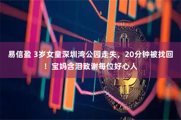 易信盈 3岁女童深圳湾公园走失，20分钟被找回！宝妈含泪致谢每位好心人