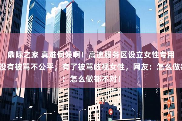鼎际之家 真难伺候啊！高速服务区设立女性专用车位，没有被骂不公平，有了被骂歧视女性，网友：怎么做都不对！