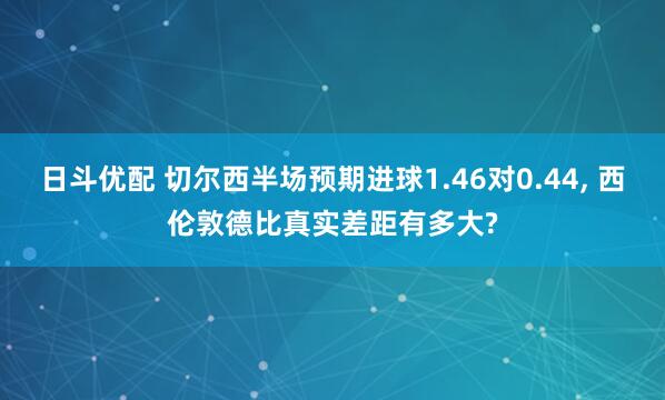 日斗优配 切尔西半场预期进球1.46对0.44, 西伦敦德比真实差距有多大?