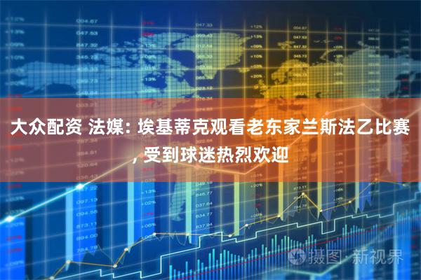 大众配资 法媒: 埃基蒂克观看老东家兰斯法乙比赛, 受到球迷热烈欢迎
