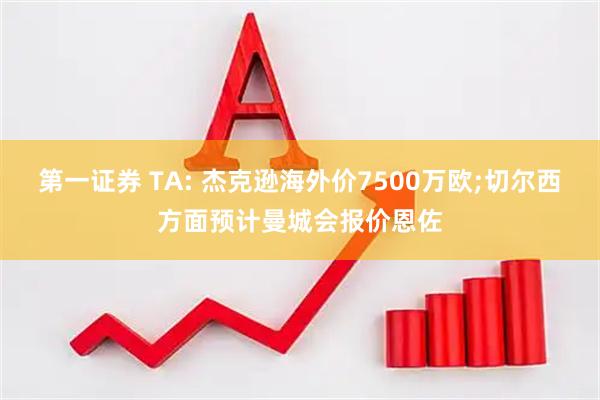 第一证券 TA: 杰克逊海外价7500万欧;切尔西方面预计曼城会报价恩佐
