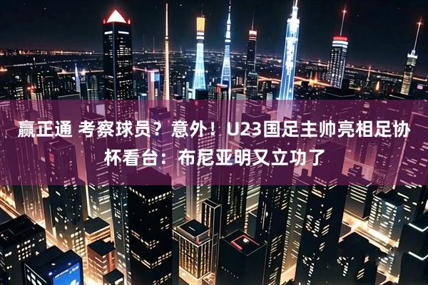 赢正通 考察球员？意外！U23国足主帅亮相足协杯看台：布尼亚明又立功了