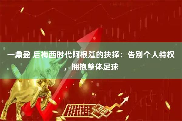 一鼎盈 后梅西时代阿根廷的抉择：告别个人特权，拥抱整体足球