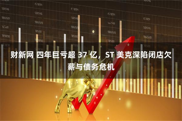 财新网 四年巨亏超 37 亿，ST 美克深陷闭店欠薪与债务危机